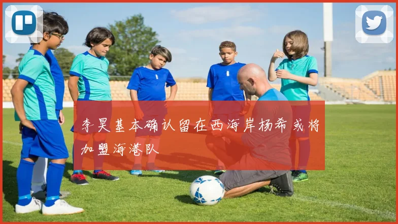 李昊基本确认留在西海岸杨希或将加盟海港队