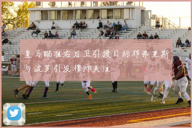 皇马瞄准右后卫引援目标邓弗里斯与波罗引发穆帅关注