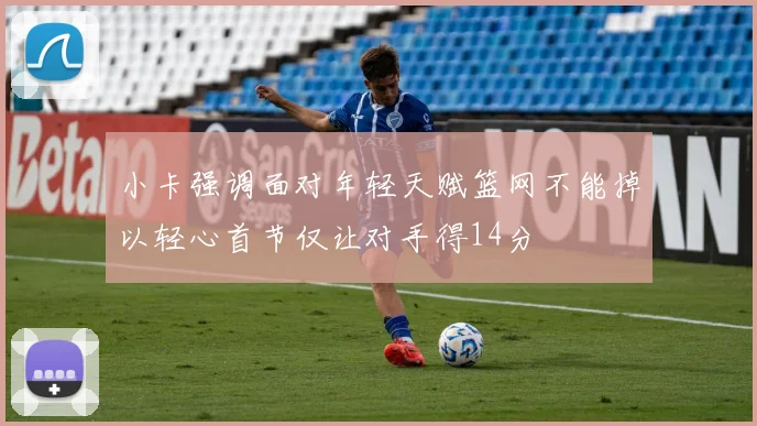 小卡强调面对年轻天赋篮网不能掉以轻心首节仅让对手得14分