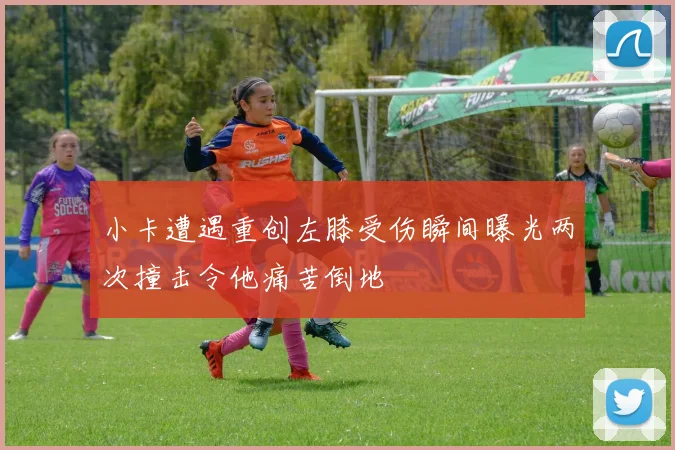 小卡遭遇重创左膝受伤瞬间曝光两次撞击令他痛苦倒地