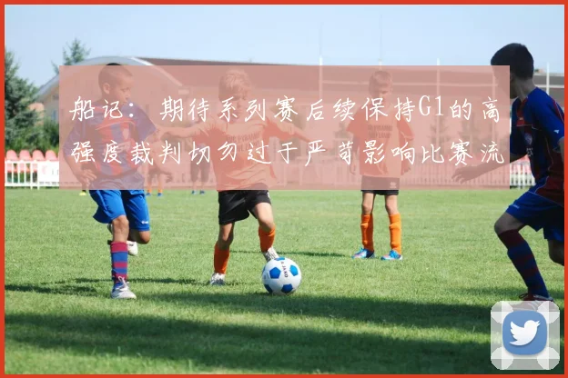 船记：期待系列赛后续保持G1的高强度裁判切勿过于严苛影响比赛流畅性