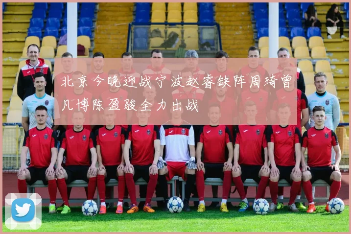 北京今晚迎战宁波赵睿缺阵周琦曾凡博陈盈骏全力出战