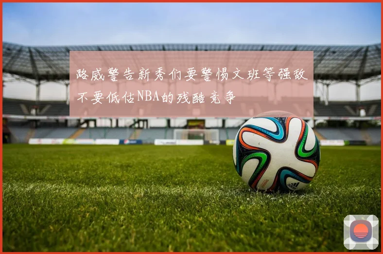 路威警告新秀们要警惕文班等强敌不要低估NBA的残酷竞争