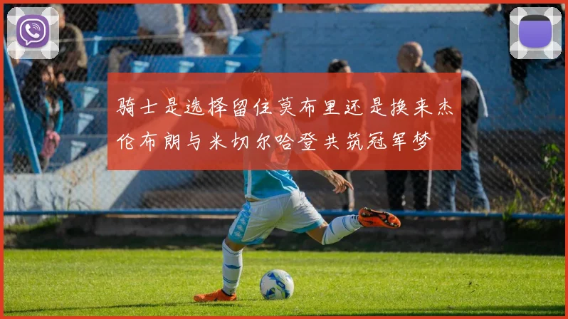 骑士是选择留住莫布里还是换来杰伦布朗与米切尔哈登共筑冠军梦