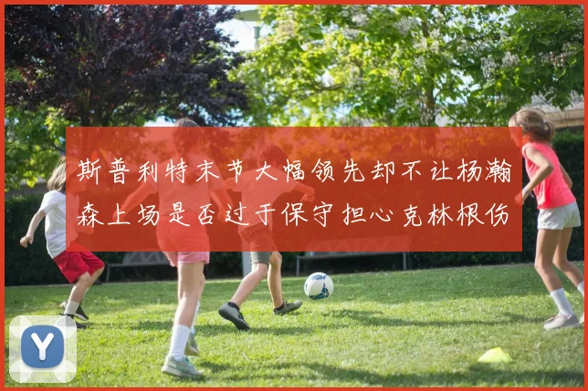 斯普利特末节大幅领先却不让杨瀚森上场是否过于保守担心克林根伤情吗