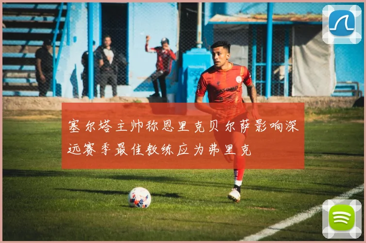 塞尔塔主帅称恩里克贝尔萨影响深远赛季最佳教练应为弗里克