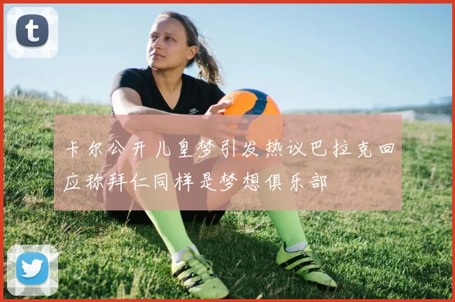 卡尔公开儿皇梦引发热议巴拉克回应称拜仁同样是梦想俱乐部
