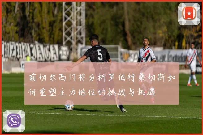 前切尔西门将分析罗伯特桑切斯如何重塑主力地位的挑战与机遇