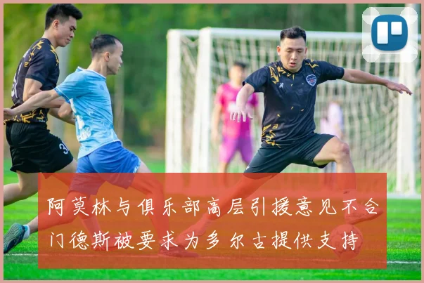 阿莫林与俱乐部高层引援意见不合门德斯被要求为多尔古提供支持
