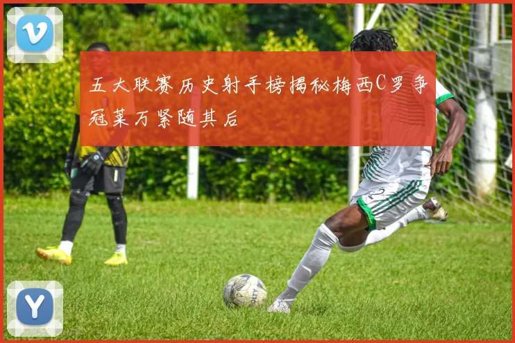 五大联赛历史射手榜揭秘梅西C罗争冠莱万紧随其后