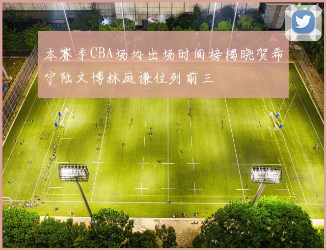 本赛季CBA场均出场时间榜揭晓贺希宁陆文博林庭谦位列前三