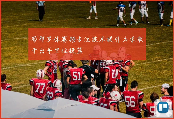 蒂耶罗休赛期专注技术提升力求敢于出手空位投篮
