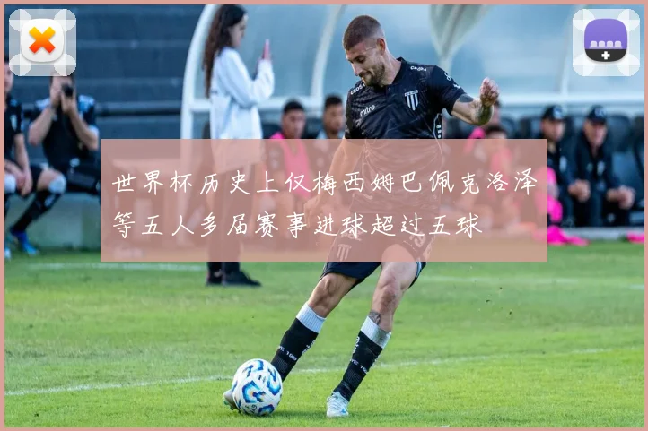 世界杯历史上仅梅西姆巴佩克洛泽等五人多届赛事进球超过五球