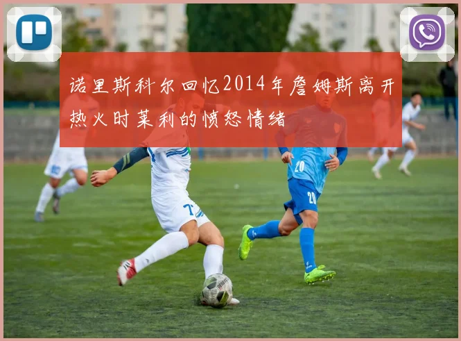诺里斯科尔回忆2014年詹姆斯离开热火时莱利的愤怒情绪