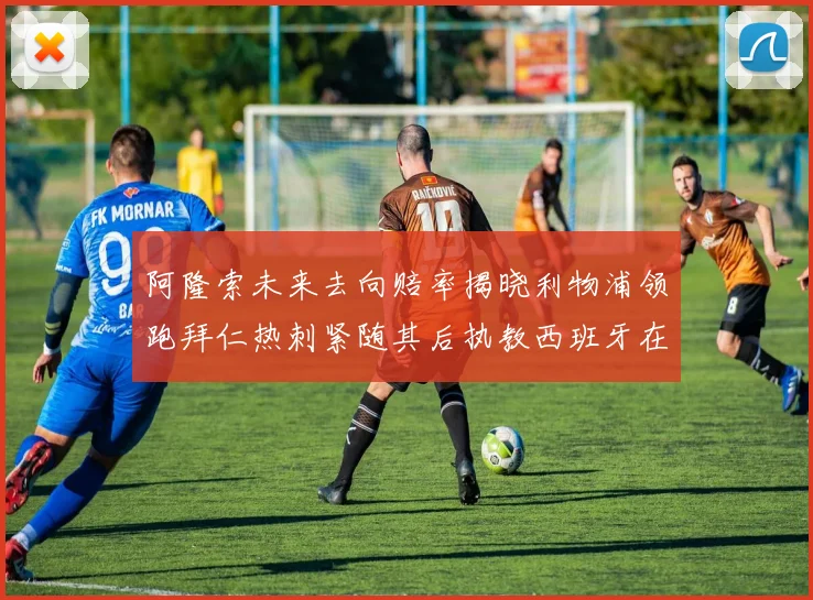 阿隆索未来去向赔率揭晓利物浦领跑拜仁热刺紧随其后执教西班牙在列
