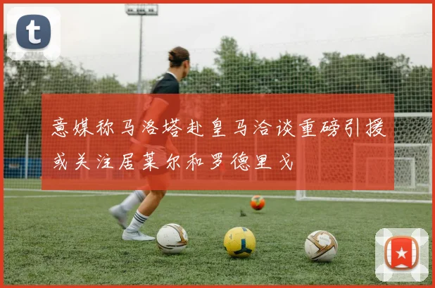 意媒称马洛塔赴皇马洽谈重磅引援或关注居莱尔和罗德里戈