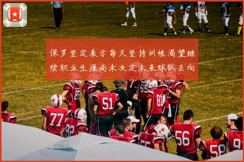 保罗坚定表示每天坚持训练渴望继续职业生涯尚未决定未来球队去向
