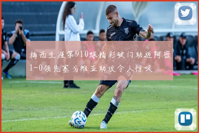 梅西生涯第910球精彩破门助迈阿密1-0领先塞戈维亚助攻令人惊叹