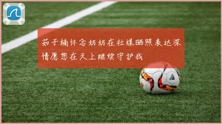 茹子楠怀念奶奶在社媒晒照表达深情愿您在天上继续守护我