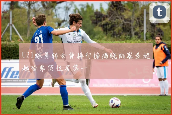 U21球员转会费排行榜揭晓凯塞多超越哈弗茨位居第一
